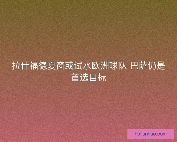拉什福德夏窗或试水欧洲球队 巴萨仍是首选目标